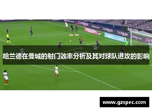哈兰德在曼城的射门效率分析及其对球队进攻的影响