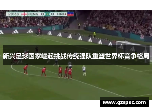 新兴足球国家崛起挑战传统强队重塑世界杯竞争格局