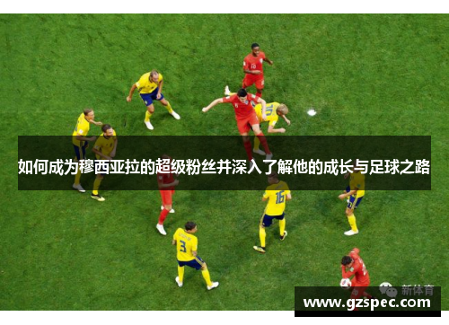 如何成为穆西亚拉的超级粉丝并深入了解他的成长与足球之路
