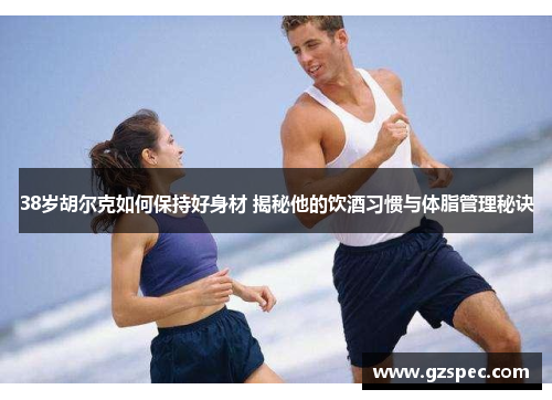 38岁胡尔克如何保持好身材 揭秘他的饮酒习惯与体脂管理秘诀