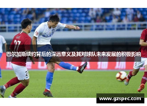巴尔加斯续约背后的深远意义及其对球队未来发展的积极影响