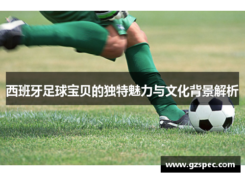 西班牙足球宝贝的独特魅力与文化背景解析