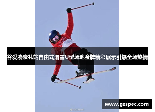 谷爱凌崇礼站自由式滑雪U型场地金牌精彩展示引爆全场热情